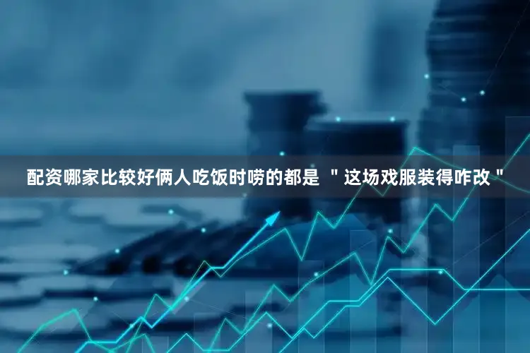 配资哪家比较好俩人吃饭时唠的都是 ＂这场戏服装得咋改＂