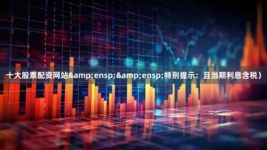 十大股票配资网站&ensp;&ensp;特别提示：且当期利息含税）