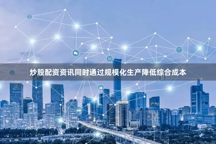 炒股配资资讯同时通过规模化生产降低综合成本