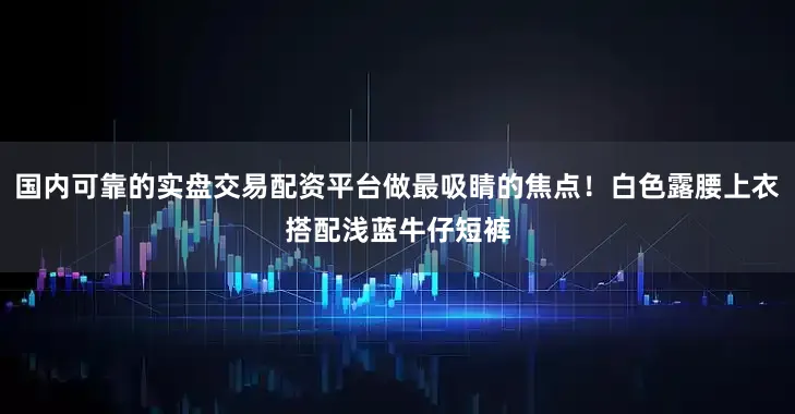 国内可靠的实盘交易配资平台做最吸睛的焦点！白色露腰上衣搭配浅蓝牛仔短裤