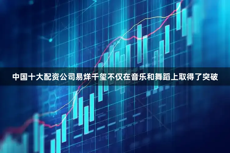 中国十大配资公司易烊千玺不仅在音乐和舞蹈上取得了突破