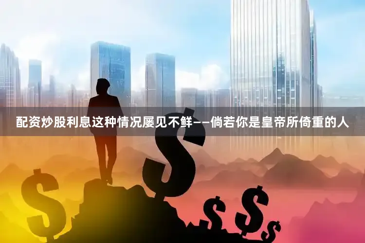 配资炒股利息这种情况屡见不鲜——倘若你是皇帝所倚重的人
