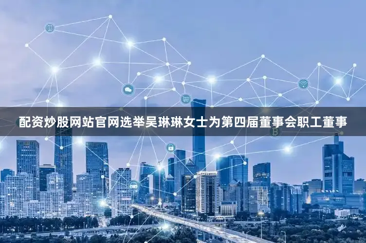 配资炒股网站官网选举吴琳琳女士为第四届董事会职工董事