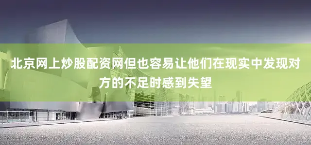 北京网上炒股配资网但也容易让他们在现实中发现对方的不足时感到失望